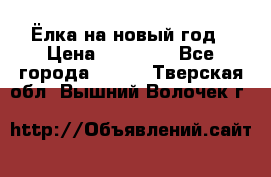 Ёлка на новый год › Цена ­ 30 000 - Все города  »    . Тверская обл.,Вышний Волочек г.